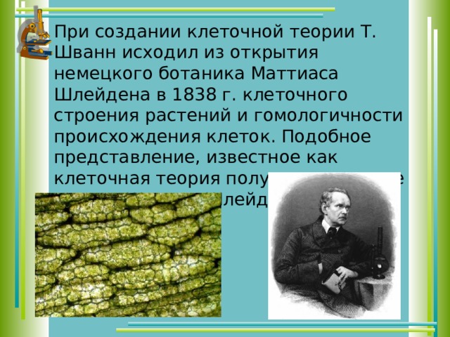 При создании клеточной теории Т. Шванн исходил из открытия немецкого ботаника Маттиаса Шлейдена в 1838 г. клеточного строения растений и гомологичности происхождения клеток. Подобное представление, известное как клеточная теория получило название теории Шванна-Шлейдена. 