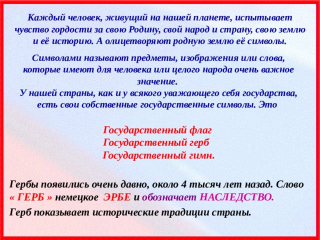 Каждый человек, живущий на нашей планете, испытывает чувство гордости за свою Родину, свой народ и страну, свою землю и её историю. А олицетворяют родную землю её символы. Символами называют предметы, изображения или слова, которые имеют для человека или целого народа очень важное значение. У нашей страны, как и у всякого уважающего себя государства, есть свои собственные государственные символы. Это  Государственный флаг Государственный герб Государственный гимн. Гербы появились очень давно, около 4 тысяч лет назад. Слово « ГЕРБ » немецкое ЭРБЕ и обозначает НАСЛЕДСТВО. Герб показывает исторические традиции страны. 