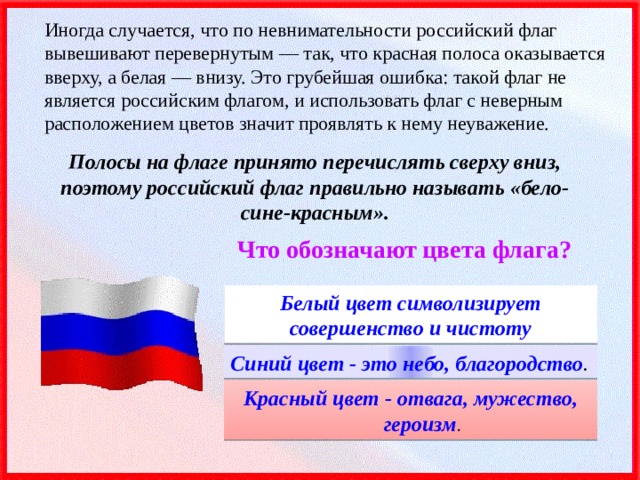 Иногда случается, что по невнимательности российский флаг вывешивают перевернутым — так, что красная полоса оказывается вверху, а белая — внизу. Это грубейшая ошибка: такой флаг не является российским флагом, и использовать флаг с неверным расположением цветов значит проявлять к нему неуважение. Полосы на флаге принято перечислять сверху вниз, поэтому российский флаг правильно называть «бело-сине-красным». Что обозначают цвета флага? Белый цвет символизирует совершенство и чистоту Синий цвет - это небо, благородство . Красный цвет - отвага, мужество, героизм . 