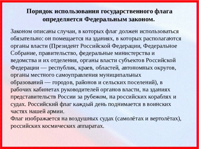 Порядок использования государственного флага определяется Федеральным законом. Законом описаны случаи, в которых флаг должен использоваться обязательно: он помещается на зданиях, в которых располагаются органы власти (Президент Российской Федерации, Федеральное Собрание, правительство, федеральные министерства и ведомства и их отделения, органы власти субъектов Российской Федерации — республик, краев, областей, автономных округов, органы местного самоуправления муниципальных образований — городов, районов и сельских поселений), в рабочих кабинетах руководителей органов власти, на зданиях представительств России за рубежом, на российских кораблях и судах. Российский флаг каждый день поднимается в воинских частях нашей армии.  Флаг изображается на воздушных судах (самолётах и вертолётах), российских космических аппаратах. 