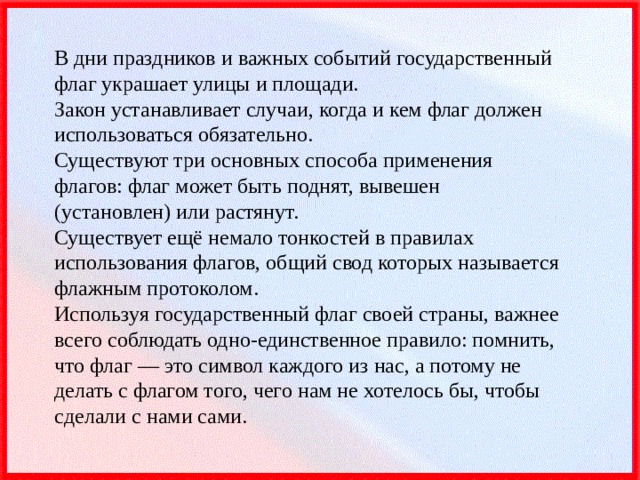 В дни праздников и важных событий государственный флаг украшает улицы и площади.  Закон устанавливает случаи, когда и кем флаг должен использоваться обязательно.  Существуют три основных способа применения флагов: флаг может быть поднят, вывешен (установлен) или растянут.  Существует ещё немало тонкостей в правилах использования флагов, общий свод которых называется флажным протоколом.  Используя государственный флаг своей страны, важнее всего соблюдать одно-единственное правило: помнить, что флаг — это символ каждого из нас, а потому не делать с флагом того, чего нам не хотелось бы, чтобы сделали с нами сами. 
