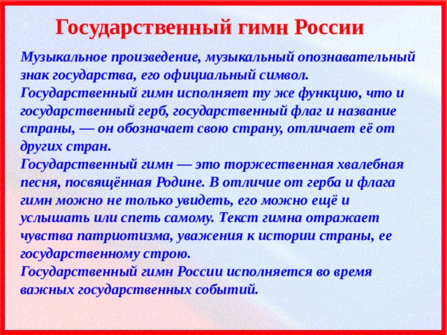 Государственный гимн России Музыкальное произведение, музыкальный опознавательный знак государства, его официальный символ.  Государственный гимн исполняет ту же функцию, что и государственный герб, государственный флаг и название страны, — он обозначает свою страну, отличает её от других стран. Государственный гимн — это торжественная хвалебная песня, посвящённая Родине. В отличие от герба и флага гимн можно не только увидеть, его можно ещё и услышать или спеть самому. Текст гимна отражает чувства патриотизма, уважения к истории страны, ее государственному строю. Государственный гимн России исполняется во время важных государственных событий. 