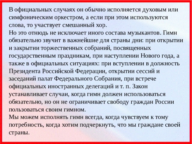 В официальных случаях он обычно исполняется духовым или симфоническим оркестром, а если при этом используются слова, то участвует смешанный хор.  Но это отнюдь не исключает иного состава музыкантов. Гимн обязательно звучит в важнейшие для страны дни: при открытии и закрытии торжественных собраний, посвященных государственным праздникам, при наступлении Нового года, а также в официальных ситуациях: при вступлении в должность Президента Российской Федерации, открытии сессий и заседаний палат Федерального Собрания, при встрече официальных иностранных делегаций и т. п. Закон устанавливает случаи, когда гимн должен использоваться обязательно, но он не ограничивает свободу граждан России пользоваться своим гимном.  Мы можем исполнять гимн всегда, когда чувствуем к тому потребность, когда хотим подчеркнуть, что мы граждане своей страны. 