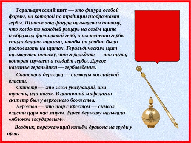 Геральдический щит — это фигура особой формы, на которой по традиции изображают гербы. Щитом эта фигура называется потому, что когда-то каждый рыцарь на своём щите изображал фамильный герб, и постепенно гербы стали делать такими, чтобы их удобно было располагать на щитах. Геральдическим щит называется потому, что геральдика — это наука, которая изучает и создаёт гербы. Другое название геральдики — гербоведение. Скипетр и держава — символы российской власти. Скипетр — это жезл указующий, или трость, или посох. В античной мифологии скипетр был у верховного божества. Держава — это шар с крестом — символ власти царя над миром. Ранее державу называли «яблоком государевым». Всадник, поражающий копьём дракона на груди у орла. 