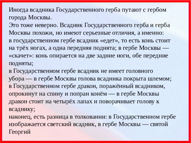 Иногда всадника Государственного герба путают с гербом города Москвы.  Это тоже неверно. Всадник Государственного герба и герба Москвы похожи, но имеют серьезные отличия, а именно:  в государственном гербе всадник «едет», то есть конь стоит на трёх ногах, а одна передняя поднята; в гербе Москвы — «скачет»: конь опирается на две задние ноги, обе передние подняты;  в Государственном гербе всадник не имеет головного убора — в гербе Москвы голова всадника покрыта шлемом;  в Государственном гербе дракон, поражённый всадником, опрокинут на спину и попран конём — в гербе Москвы дракон стоит на четырёх лапах и поворачивает голову к всаднику;  наконец, есть разница в толковании: в Государственном гербе изображается светский всадник, в гербе Москвы — святой Георгий 