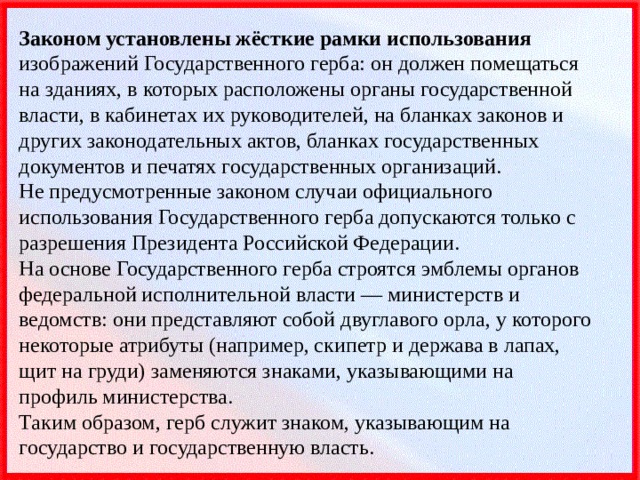 Законом установлены жёсткие рамки использования изображений Государственного герба: он должен помещаться на зданиях, в которых расположены органы государственной власти, в кабинетах их руководителей, на бланках законов и других законодательных актов, бланках государственных документов и печатях государственных организаций.  Не предусмотренные законом случаи официального использования Государственного герба допускаются только с разрешения Президента Российской Федерации.  На основе Государственного герба строятся эмблемы органов федеральной исполнительной власти — министерств и ведомств: они представляют собой двуглавого орла, у которого некоторые атрибуты (например, скипетр и держава в лапах, щит на груди) заменяются знаками, указывающими на профиль министерства.  Таким образом, герб служит знаком, указывающим на государство и государственную власть. 
