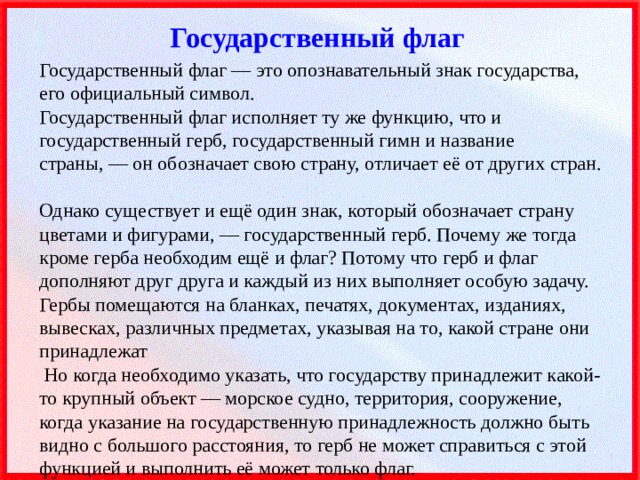 Государственный флаг Государственный флаг — это опознавательный знак государства, его официальный символ.  Государственный флаг исполняет ту же функцию, что и государственный герб, государственный гимн и название страны, — он обозначает свою страну, отличает её от других стран.  Однако существует и ещё один знак, который обозначает страну цветами и фигурами, — государственный герб. Почему же тогда кроме герба необходим ещё и флаг? Потому что герб и флаг дополняют друг друга и каждый из них выполняет особую задачу.  Гербы помещаются на бланках, печатях, документах, изданиях, вывесках, различных предметах, указывая на то, какой стране они принадлежат  Но когда необходимо указать, что государству принадлежит какой-то крупный объект — морское судно, территория, сооружение, когда указание на государственную принадлежность должно быть видно с большого расстояния, то герб не может справиться с этой функцией и выполнить её может только флаг. 