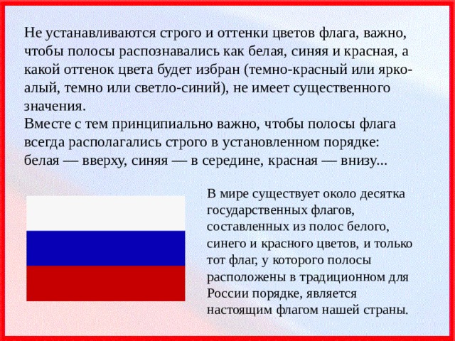 Не устанавливаются строго и оттенки цветов флага, важно, чтобы полосы распознавались как белая, синяя и красная, а какой оттенок цвета будет избран (темно-красный или ярко-алый, темно или светло-синий), не имеет существенного значения.  Вместе с тем принципиально важно, чтобы полосы флага всегда располагались строго в установленном порядке: белая — вверху, синяя — в середине, красная — внизу... В мире существует около десятка государственных флагов, составленных из полос белого, синего и красного цветов, и только тот флаг, у которого полосы расположены в традиционном для России порядке, является настоящим флагом нашей страны. 