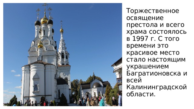 Торжественное освящение престола и всего храма состоялось в 1997 г. С того времени это красивое место стало настоящим украшением Багратионовска и всей Калининградской области.   
