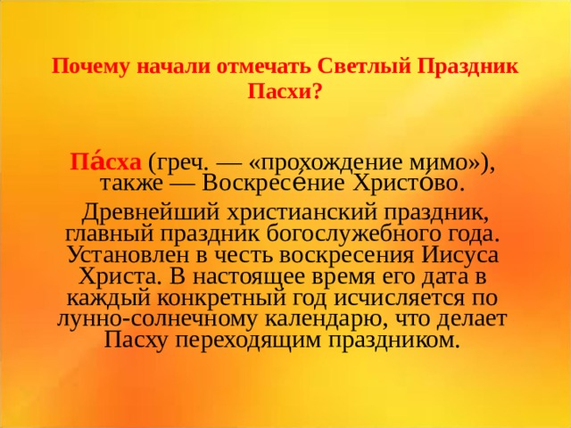 Почему начали отмечать Светлый Праздник Пасхи? Па́сха (греч. — « прохождение мимо»), также — Воскресе́ние Христо́во .  Д ревнейший христианский праздник, главный праздник богослужебного года. Установлен в честь воскресения Иисуса Христа. В настоящее время его дата в каждый конкретный год исчисляется по лунно-солнечному календарю, что делает Пасху переходящим праздником.   