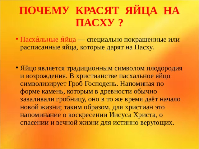 ПОЧЕМУ КРАСЯТ ЯЙЦА НА ПАСХУ ?   Пасха́льные я́йца — специально покрашенные или расписанные яйца, которые дарят на Пасху. Яйцо является традиционным символом плодородия и возрождения. В христианстве пасхальное яйцо символизирует Гроб Господень. Напоминая по форме камень, которым в древности обычно заваливали гробницу, оно в то же время даёт начало новой жизни; таким образом, для христиан это напоминание о воскресении Иисуса Христа, о спасении и вечной жизни для истинно верующих.  