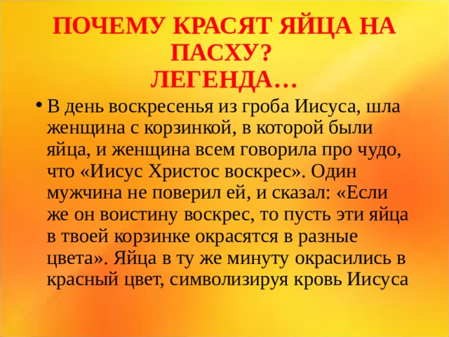 ПОЧЕМУ КРАСЯТ ЯЙЦА НА ПАСХУ?  ЛЕГЕНДА… В день воскресенья из гроба Иисуса, шла женщина с корзинкой, в которой были яйца, и женщина всем говорила про чудо, что «Иисус Христос воскрес». Один мужчина не поверил ей, и сказал: «Если же он воистину воскрес, то пусть эти яйца в твоей корзинке окрасятся в разные цвета». Яйца в ту же минуту окрасились в красный цвет, символизируя кровь Иисуса  