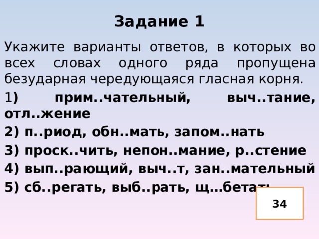 Задание 1 Укажите варианты ответов, в которых во всех словах одного ряда пропущена безударная чередующаяся гласная корня. 1 ) прим..чательный, выч..тание, отл..жение 2) п..риод, обн..мать, запом..нать 3) проск..чить, непон..мание, р..стение 4) вып..рающий, выч..т, зан..мательный 5) сб..регать, выб..рать, щ…бетать 34 