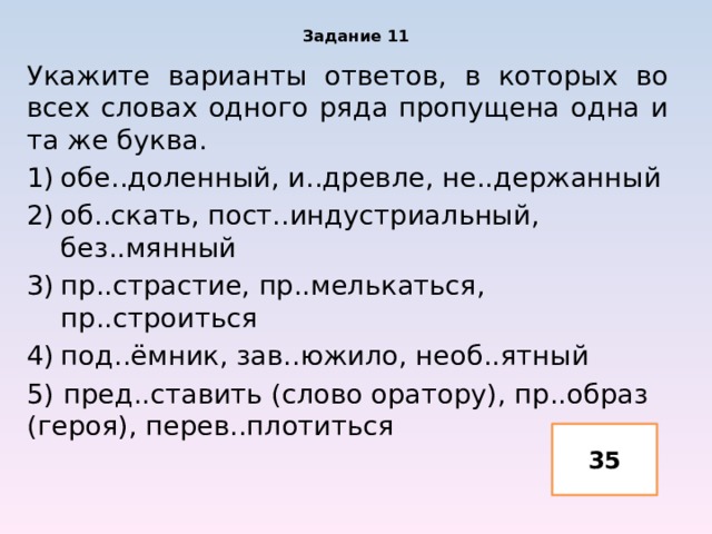 Задание 11 Укажите варианты ответов, в которых во всех словах одного ряда пропущена одна и та же буква. обе..доленный, и..древле, не..держанный об..скать, пост..индустриальный, без..мянный пр..страстие, пр..мелькаться, пр..строиться под..ёмник, зав..южило, необ..ятный 5) пред..ставить (слово оратору), пр..образ (героя), перев..плотиться 35 