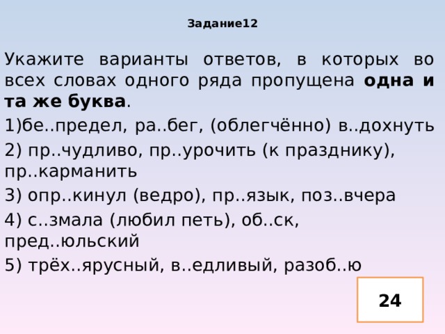 Задание12 Укажите варианты ответов, в которых во всех словах одного ряда пропущена одна и та же буква . 1)бе..предел, ра..бег, (облегчённо) в..дохнуть 2) пр..чудливо, пр..урочить (к празднику), пр..карманить 3) опр..кинул (ведро), пр..язык, поз..вчера 4) с..змала (любил петь), об..ск, пред..юльский 5) трёх..ярусный, в..едливый, разоб..ю 24 