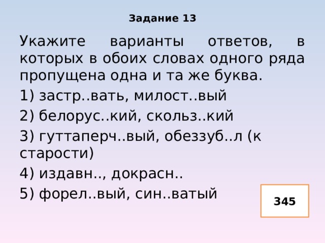 Задание 13 Укажите варианты ответов, в которых в обоих словах одного ряда пропущена одна и та же буква. 1) застр..вать, милост..вый 2) белорус..кий, скольз..кий 3) гуттаперч..вый, обеззуб..л (к старости) 4) издавн.., докрасн.. 5) форел..вый, син..ватый 345 