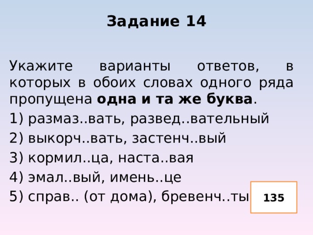 Задание 14 Укажите варианты ответов, в которых в обоих словах одного ряда пропущена одна и та же буква . 1) размаз..вать, развед..вательный 2) выкорч..вать, застенч..вый 3) кормил..ца, наста..вая 4) эмал..вый, имень..це 5) справ.. (от дома), бревенч..тый 135 