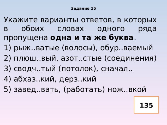 Задание 15 Укажите варианты ответов, в которых в обоих словах одного ряда пропущена одна и та же буква . 1) рыж..ватые (волосы), обур..ваемый 2) плюш..вый, азот..стые (соединения) 3) сводч..тый (потолок), сначал.. 4) абхаз..кий, дерз..кий 5) завед..вать, (работать) нож..вкой 135 