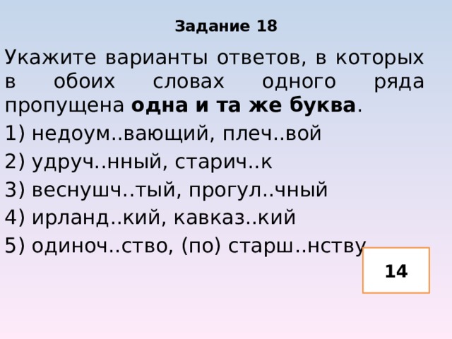 Задание 18 Укажите варианты ответов, в которых в обоих словах одного ряда пропущена одна и та же буква . 1) недоум..вающий, плеч..вой 2) удруч..нный, старич..к 3) веснушч..тый, прогул..чный 4) ирланд..кий, кавказ..кий 5) одиноч..ство, (по) старш..нству 14 