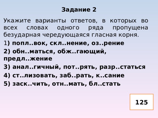 Задание 2 Укажите варианты ответов, в которых во всех словах одного ряда пропущена безударная чередующаяся гласная корня. 1 ) попл..вок, скл..нение, оз..рение 2) обн..маться, обж..гающий, предл..жение 3) анал..гичный, пот..рять, разр..статься 4) ст..лизовать, заб..рать, к..сание 5) заск..чить, отн..мать, бл..стать 125 