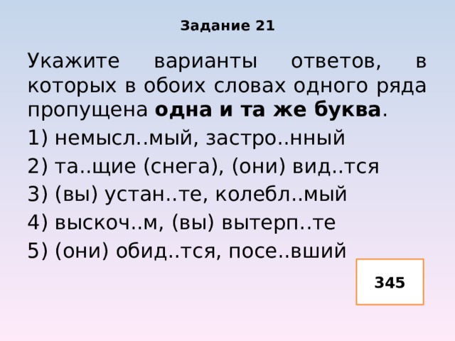 Задание 21 Укажите варианты ответов, в которых в обоих словах одного ряда пропущена одна и та же буква . 1) немысл..мый, застро..нный 2) та..щие (снега), (они) вид..тся 3) (вы) устан..те, колебл..мый 4) выскоч..м, (вы) вытерп..те 5) (они) обид..тся, посе..вший 345 