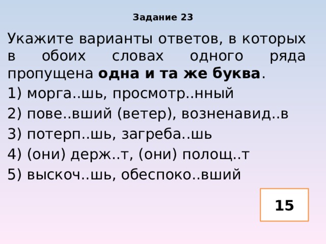 Задание 23 Укажите варианты ответов, в которых в обоих словах одного ряда пропущена одна и та же буква . 1) морга..шь, просмотр..нный 2) пове..вший (ветер), возненавид..в 3) потерп..шь, загреба..шь 4) (они) держ..т, (они) полощ..т 5) выскоч..шь, обеспоко..вший 15 