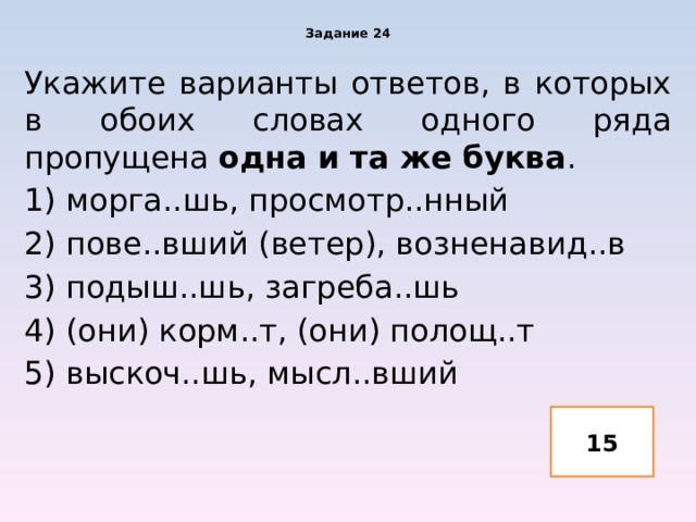 Задание 24 Укажите варианты ответов, в которых в обоих словах одного ряда пропущена одна и та же буква . 1) морга..шь, просмотр..нный 2) пове..вший (ветер), возненавид..в 3) подыш..шь, загреба..шь 4) (они) корм..т, (они) полощ..т 5) выскоч..шь, мысл..вший 15 