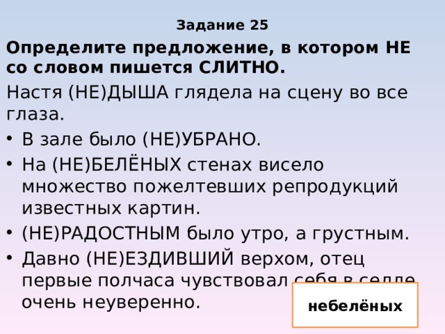 Задание 25 Определите предложение, в котором НЕ со словом пишется СЛИТНО. Настя (НЕ)ДЫША глядела на сцену во все глаза. В зале было (НЕ)УБРАНО. На (НЕ)БЕЛЁНЫХ стенах висело множество пожелтевших репродукций известных картин. (НЕ)РАДОСТНЫМ было утро, а грустным. Давно (НЕ)ЕЗДИВШИЙ верхом, отец первые полчаса чувствовал себя в седле очень неуверенно. небелёных 