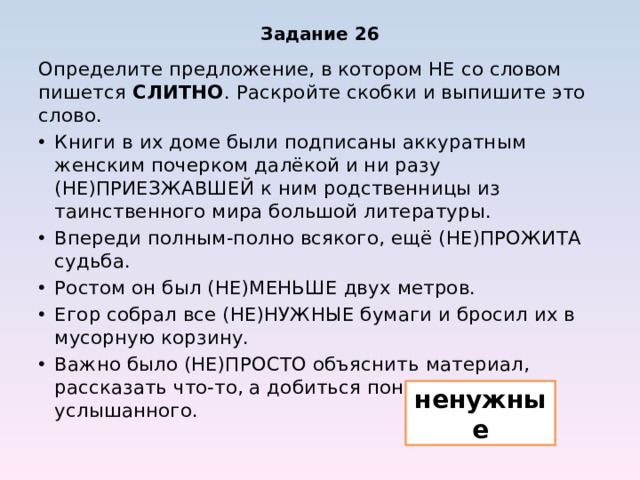 Задание 26 Определите предложение, в котором НЕ со словом пишется СЛИТНО . Раскройте скобки и выпишите это слово. Книги в их доме были подписаны аккуратным женским почерком далёкой и ни разу (НЕ)ПРИЕЗЖАВШЕЙ к ним родственницы из таинственного мира большой литературы. Впереди полным-полно всякого, ещё (НЕ)ПРОЖИТА судьба. Ростом он был (НЕ)МЕНЬШЕ двух метров. Егор собрал все (НЕ)НУЖНЫЕ бумаги и бросил их в мусорную корзину. Важно было (НЕ)ПРОСТО объяснить материал, рассказать что-то, а добиться понимания услышанного. ненужные 