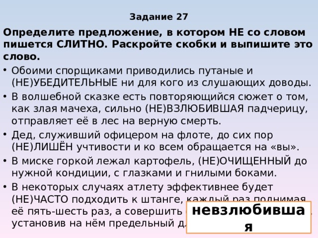 Задание 27 Определите предложение, в котором НЕ со словом пишется СЛИТНО. Раскройте скобки и выпишите это слово. Обоими спорщиками приводились путаные и (НЕ)УБЕДИТЕЛЬНЫЕ ни для кого из слушающих доводы. В волшебной сказке есть повторяющийся сюжет о том, как злая мачеха, сильно (НЕ)ВЗЛЮБИВШАЯ падчерицу, отправляет её в лес на верную смерть. Дед, служивший офицером на флоте, до сих пор (НЕ)ЛИШЁН учтивости и ко всем обращается на «вы». В миске горкой лежал картофель, (НЕ)ОЧИЩЕННЫЙ до нужной кондиции, с глазками и гнилыми боками. В некоторых случаях атлету эффективнее будет (НЕ)ЧАСТО подходить к штанге, каждый раз поднимая её пять-шесть раз, а совершить один подход к снаряду, установив на нём предельный для себя вес. невзлюбившая 