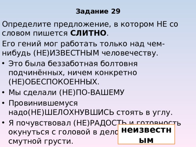 Задание 29 Определите предложение, в котором НЕ со словом пишется СЛИТНО . Его гений мог работать только над чем-нибудь (НЕ)ИЗВЕСТНЫМ человечеству. Это была беззаботная болтовня подчинённых, ничем конкретно (НЕ)ОБЕСПОКОЕННЫХ. Мы сделали (НЕ)ПО-ВАШЕМУ Провинившемуся надо(НЕ)ШЕЛОХНУВШИСЬ стоять в углу. Я почувствовал (НЕ)РАДОСТЬ и готовность окунуться с головой в дело, а прилив смутной грусти. неизвестным 