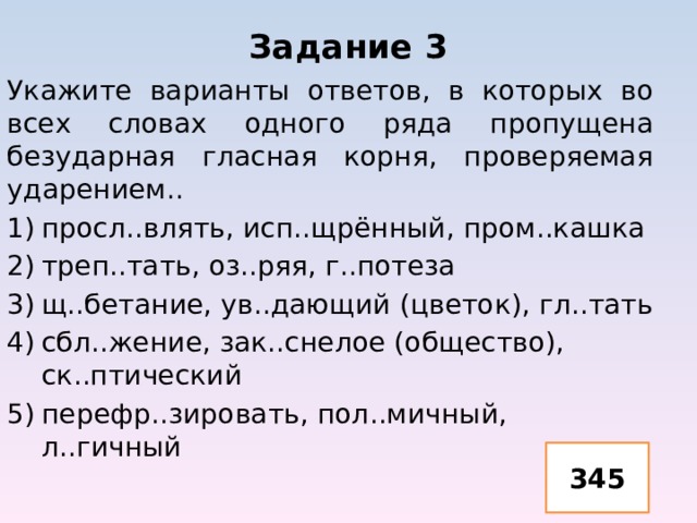 Задание 3 Укажите варианты ответов, в которых во всех словах одного ряда пропущена безударная гласная корня, проверяемая ударением.. просл..влять, исп..щрённый, пром..кашка треп..тать, оз..ряя, г..потеза щ..бетание, ув..дающий (цветок), гл..тать сбл..жение, зак..снелое (общество), ск..птический перефр..зировать, пол..мичный, л..гичный 345 