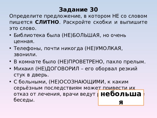 Задание 30 Определите предложение, в котором НЕ со словом пишется СЛИТНО . Раскройте скобки и выпишите это слово. Библиотека была (НЕ)БОЛЬШАЯ, но очень ценная. Телефоны, почти никогда (НЕ)УМОЛКАЯ, звонили. В комнате было (НЕ)ПРОВЕТРЕНО, пахло прелым. Михаил (НЕ)ДОГОВОРИЛ – его оборвал резкий стук в дверь. С больными, (НЕ)ОСОЗНАЮЩИМИ, к каким серьёзным последствиям может привести их отказ от лечения, врачи ведут разъяснительные беседы. небольшая 