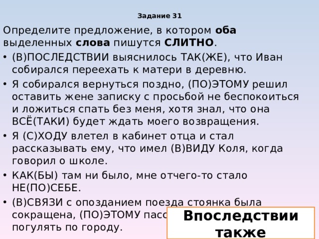 Задание 31 Определите предложение, в котором оба выделенных слова пишутся СЛИТНО . (В)ПОСЛЕДСТВИИ выяснилось ТАК(ЖЕ), что Иван собирался переехать к матери в деревню. Я собирался вернуться поздно, (ПО)ЭТОМУ решил оставить жене записку с просьбой не беспокоиться и ложиться спать без меня, хотя знал, что она ВСЁ(ТАКИ) будет ждать моего возвращения. Я (С)ХОДУ влетел в кабинет отца и стал рассказывать ему, что имел (В)ВИДУ Коля, когда говорил о школе. КАК(БЫ) там ни было, мне отчего-то стало НЕ(ПО)СЕБЕ. (В)СВЯЗИ с опозданием поезда стоянка была сокращена, (ПО)ЭТОМУ пассажирам не удалось погулять по городу. Впоследствии также 