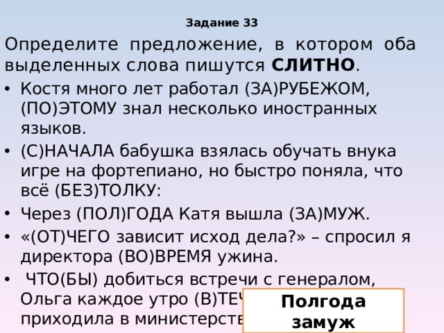 Задание 33 Определите предложение, в котором оба выделенных слова пишутся СЛИТНО . Костя много лет работал (ЗА)РУБЕЖОМ, (ПО)ЭТОМУ знал несколько иностранных языков. (С)НАЧАЛА бабушка взялась обучать внука игре на фортепиано, но быстро поняла, что всё (БЕЗ)ТОЛКУ: Через (ПОЛ)ГОДА Катя вышла (ЗА)МУЖ. «(ОТ)ЧЕГО зависит исход дела?» – спросил я директора (ВО)ВРЕМЯ ужина. ЧТО(БЫ) добиться встречи с генералом, Ольга каждое утро (В)ТЕЧЕНИЕ месяца приходила в министерство. Полгода замуж 