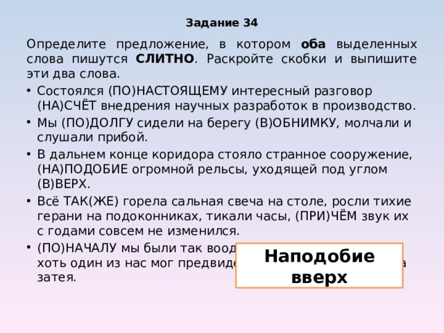 Задание 34 Определите предложение, в котором оба выделенных слова пишутся СЛИТНО . Раскройте скобки и выпишите эти два слова. Состоялся (ПО)НАСТОЯЩЕМУ интересный разговор (НА)СЧЁТ внедрения научных разработок в производство. Мы (ПО)ДОЛГУ сидели на берегу (В)ОБНИМКУ, молчали и слушали прибой. В дальнем конце коридора стояло странное сооружение, (НА)ПОДОБИЕ огромной рельсы, уходящей под углом (В)ВЕРХ. Всё ТАК(ЖЕ) горела сальная свеча на столе, росли тихие герани на подоконниках, тикали часы, (ПРИ)ЧЁМ звук их с годами совсем не изменился. (ПО)НАЧАЛУ мы были так воодушевлены, что ВРЯД(ЛИ) хоть один из нас мог предвидеть, во что выльется наша затея. Наподобие вверх 