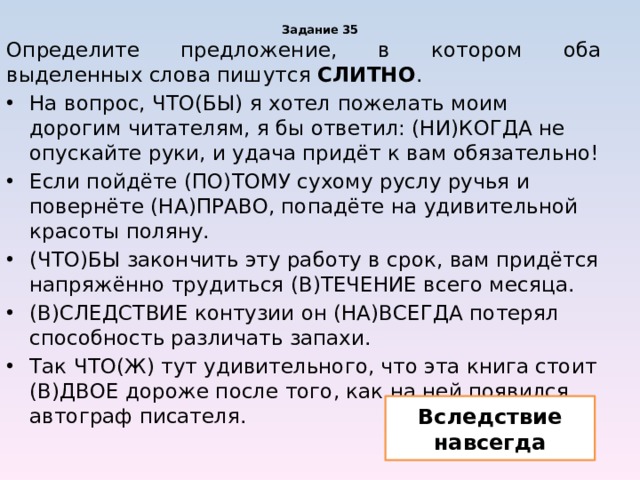 Задание 35 Определите предложение, в котором оба выделенных слова пишутся СЛИТНО . На вопрос, ЧТО(БЫ) я хотел пожелать моим дорогим читателям, я бы ответил: (НИ)КОГДА не опускайте руки, и удача придёт к вам обязательно! Если пойдёте (ПО)ТОМУ сухому руслу ручья и повернёте (НА)ПРАВО, попадёте на удивительной красоты поляну. (ЧТО)БЫ закончить эту работу в срок, вам придётся напряжённо трудиться (В)ТЕЧЕНИЕ всего месяца. (В)СЛЕДСТВИЕ контузии он (НА)ВСЕГДА потерял способность различать запахи. Так ЧТО(Ж) тут удивительного, что эта книга стоит (В)ДВОЕ дороже после того, как на ней появился автограф писателя. Вследствие навсегда 