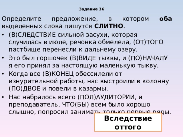 Задание 36 Определите предложение, в котором оба выделенных слова пишутся СЛИТНО . (В)СЛЕДСТВИЕ сильной засухи, которая случилась в июле, речонка обмелела, (ОТ)ТОГО пастбище перенесли к дальнему озеру. Это был горшочек (В)ВИДЕ тыквы, и (ПО)НАЧАЛУ я его принял за настоящую маленькую тыкву. Когда все (В)КОНЕЦ обессилели от изнурительной работы, нас выстроили в колонну (ПО)ДВОЕ и повели в казармы. Нас набралось всего (ПОЛ)АУДИТОРИИ, и преподаватель, ЧТО(БЫ) всем было хорошо слышно, попросил занимать только первые ряды. Вследствие оттого 