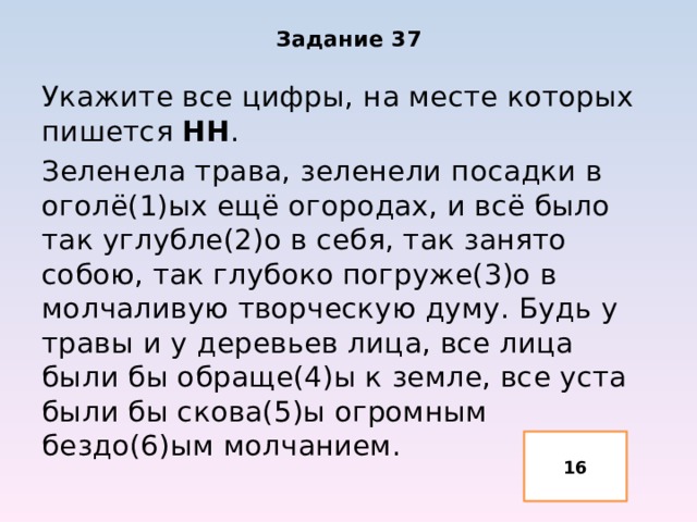 Задание 37 Укажите все цифры, на месте которых пишется НН . Зеленела трава, зеленели посадки в оголё(1)ых ещё огородах, и всё было так углубле(2)о в себя, так занято собою, так глубоко погруже(3)о в молчаливую творческую думу. Будь у травы и у деревьев лица, все лица были бы обраще(4)ы к земле, все уста были бы скова(5)ы огромным бездо(6)ым молчанием. 16 