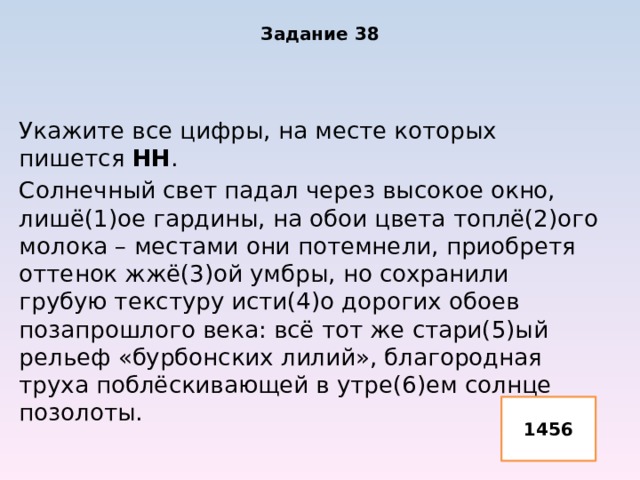 Задание 38 Укажите все цифры, на месте которых пишется НН . Солнечный свет падал через высокое окно, лишё(1)ое гардины, на обои цвета топлё(2)ого молока – местами они потемнели, приобретя оттенок жжё(3)ой умбры, но сохранили грубую текстуру исти(4)о дорогих обоев позапрошлого века: всё тот же стари(5)ый рельеф «бурбонских лилий», благородная труха поблёскивающей в утре(6)ем солнце позолоты. 1456 