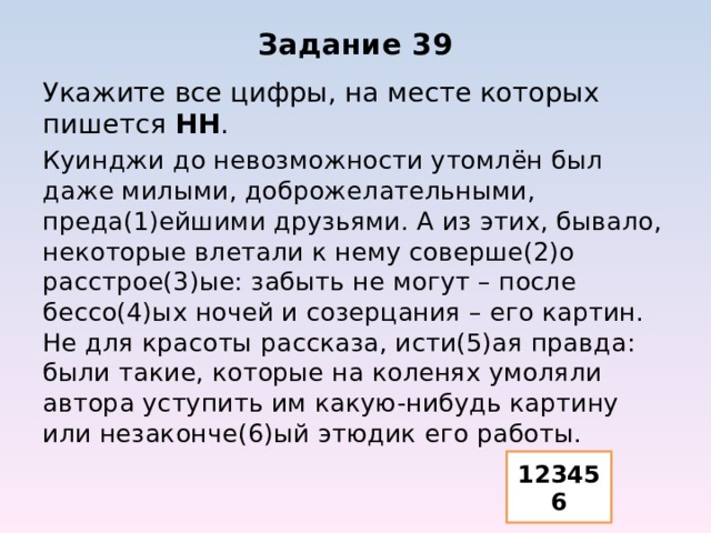 Задание 39 Укажите все цифры, на месте которых пишется НН . Куинджи до невозможности утомлён был даже милыми, доброжелательными, преда(1)ейшими друзьями. А из этих, бывало, некоторые влетали к нему соверше(2)о расстрое(3)ые: забыть не могут – после бессо(4)ых ночей и созерцания – его картин. Не для красоты рассказа, исти(5)ая правда: были такие, которые на коленях умоляли автора уступить им какую-нибудь картину или незаконче(6)ый этюдик его работы. 123456 