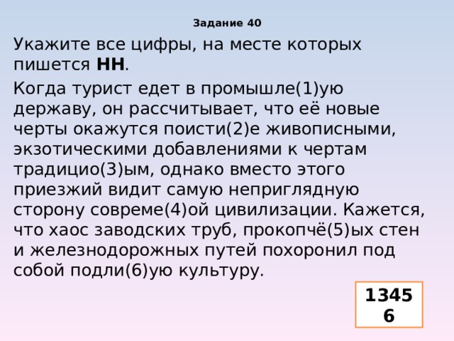 Задание 40 Укажите все цифры, на месте которых пишется НН . Когда турист едет в промышле(1)ую державу, он рассчитывает, что её новые черты окажутся поисти(2)е живописными, экзотическими добавлениями к чертам традицио(3)ым, однако вместо этого приезжий видит самую неприглядную сторону совреме(4)ой цивилизации. Кажется, что хаос заводских труб, прокопчё(5)ых стен и железнодорожных путей похоронил под собой подли(6)ую культуру. 13456 