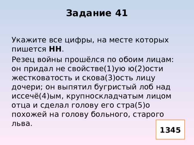 Задание 41 Укажите все цифры, на месте которых пишется НН . Резец войны прошёлся по обоим лицам: он придал не свойстве(1)ую ю(2)ости жестковатость и скова(3)ость лицу дочери; он выпятил бугристый лоб над иссечё(4)ым, крупноскладчатым лицом отца и сделал голову его стра(5)о похожей на голову больного, старого льва. 1345 