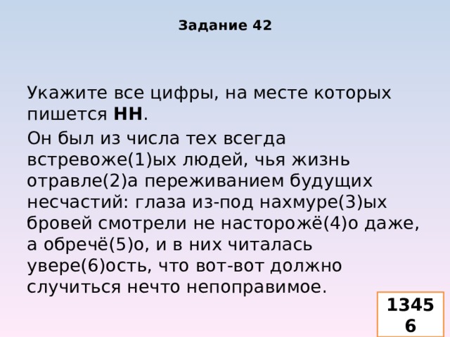 Задание 42 Укажите все цифры, на месте которых пишется НН . Он был из числа тех всегда встревоже(1)ых людей, чья жизнь отравле(2)а переживанием будущих несчастий: глаза из-под нахмуре(3)ых бровей смотрели не насторожё(4)о даже, а обречё(5)о, и в них читалась увере(6)ость, что вот-вот должно случиться нечто непоправимое. 13456 