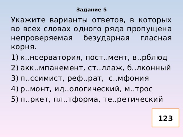 Задание 5 Укажите варианты ответов, в которых во всех словах одного ряда пропущена непроверяемая безударная гласная корня. к..нсерватория, пост..мент, в..рблюд акк..мпанемент, ст..ллаж, б..лконный п..ссимист, реф..рат, с..мфония р..монт, ид..ологический, м..трос п..ркет, пл..тформа, те..ретический 123 