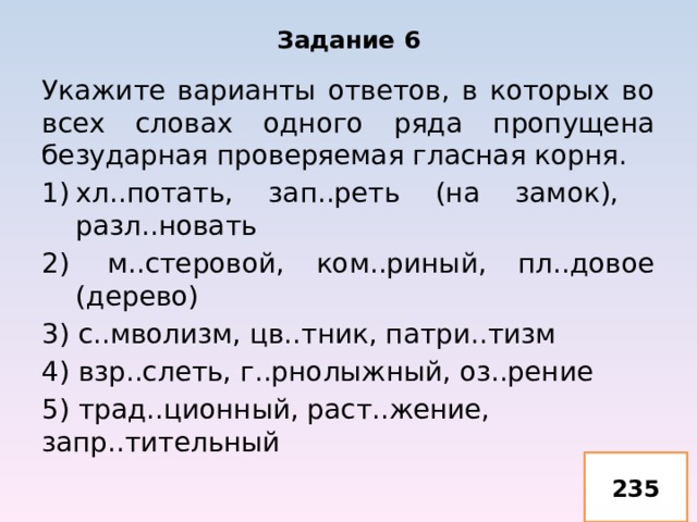 Задание 6 Укажите варианты ответов, в которых во всех словах одного ряда пропущена безударная проверяемая гласная корня. хл..потать, зап..реть (на замок), разл..новать м..стеровой, ком..риный, пл..довое (дерево) 3) с..мволизм, цв..тник, патри..тизм 4) взр..слеть, г..рнолыжный, оз..рение 5) трад..ционный, раст..жение, запр..тительный 235 