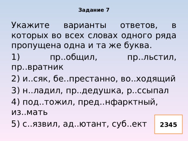 Задание 7 Укажите варианты ответов, в которых во всех словах одного ряда пропущена одна и та же буква. 1) пр..общил, пр..льстил, пр..вратник 2) и..сяк, бе..престанно, во..ходящий 3) н..ладил, пр..дедушка, р..ссыпал 4) под..тожил, пред..нфарктный, из..мать 5) с..язвил, ад..ютант, суб..ект 2345 