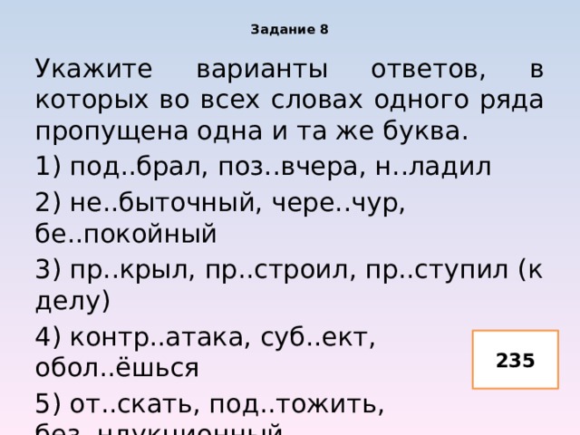 Задание 8 Укажите варианты ответов, в которых во всех словах одного ряда пропущена одна и та же буква. 1) под..брал, поз..вчера, н..ладил 2) не..быточный, чере..чур, бе..покойный 3) пр..крыл, пр..строил, пр..ступил (к делу) 4) контр..атака, суб..ект, обол..ёшься 5) от..скать, под..тожить, без..ндукционный 235 