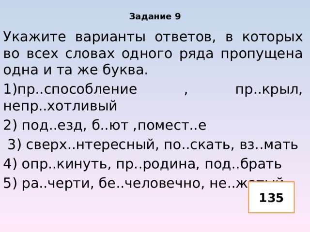 Задание 9 Укажите варианты ответов, в которых во всех словах одного ряда пропущена одна и та же буква. 1)пр..способление , пр..крыл, непр..хотливый 2) под..езд, б..ют ,помест..е 3) сверх..нтересный, по..скать, вз..мать 4) опр..кинуть, пр..родина, под..брать 5) ра..черти, бе..человечно, не..жатый 135 