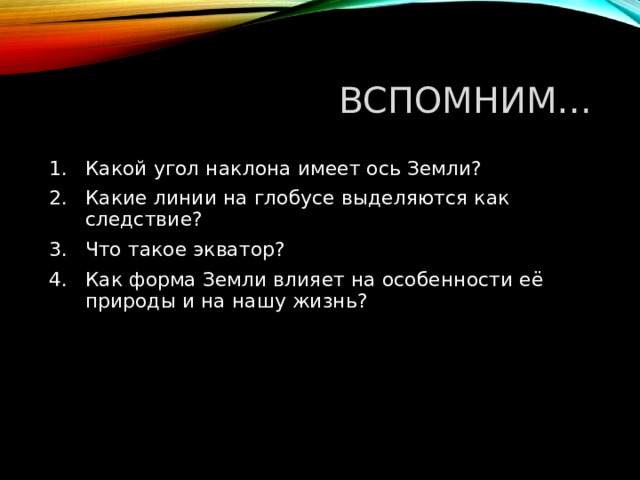 ВСПОМНИМ … Какой угол наклона имеет ось Земли? Какие линии на глобусе выделяются как следствие? Что такое экватор? Как форма Земли влияет на особенности её природы и на нашу жизнь? 